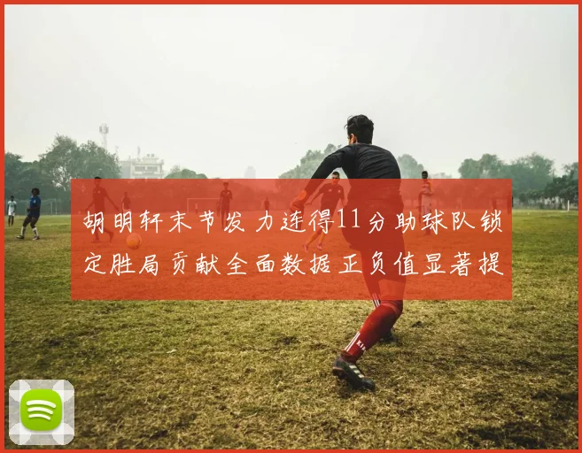 胡明轩末节发力连得11分助球队锁定胜局贡献全面数据正负值显著提升