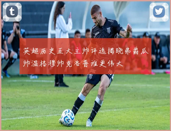 英超历史五大主帅评选揭晓弗爵瓜帅温格穆帅克洛普谁更伟大