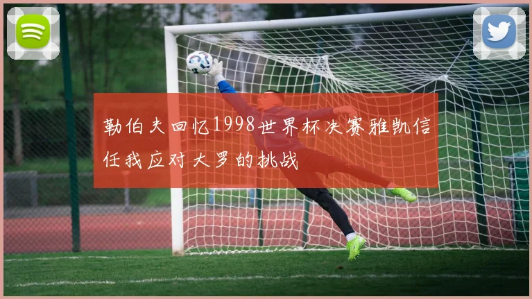 勒伯夫回忆1998世界杯决赛雅凯信任我应对大罗的挑战