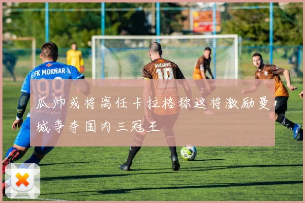 瓜帅或将离任卡拉格称这将激励曼城争夺国内三冠王