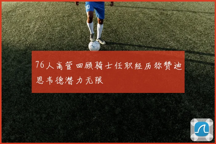 76人高管回顾骑士任职经历称赞迪恩韦德潜力无限