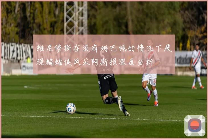 维尼修斯在没有姆巴佩的情况下展现蝙蝠侠风采阿斯报深度分析