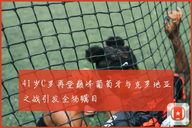 41岁C罗再登巅峰葡萄牙与克罗地亚之战引发全场瞩目