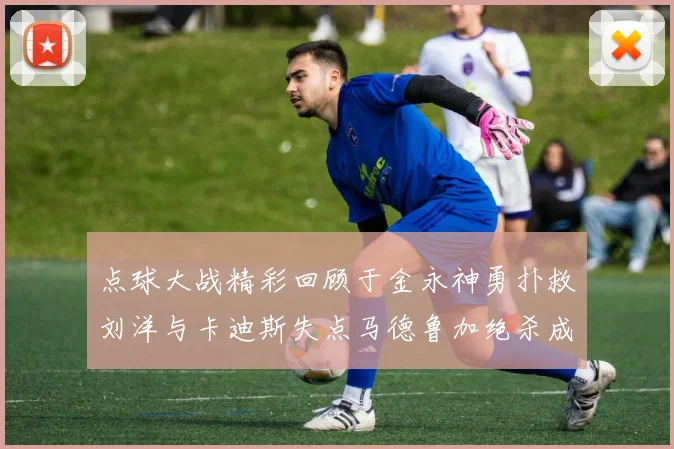 点球大战精彩回顾于金永神勇扑救刘洋与卡迪斯失点马德鲁加绝杀成英雄