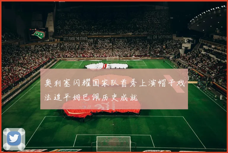 奥利塞闪耀国家队首秀上演帽子戏法追平姆巴佩历史成就