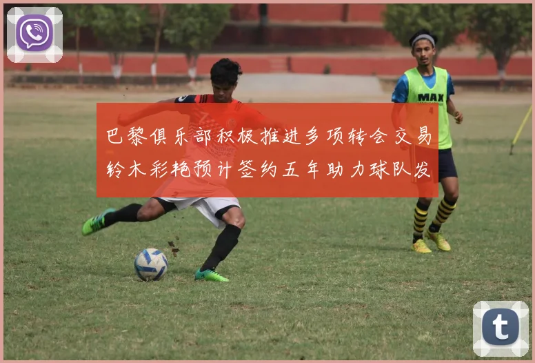 巴黎俱乐部积极推进多项转会交易铃木彩艳预计签约五年助力球队发展