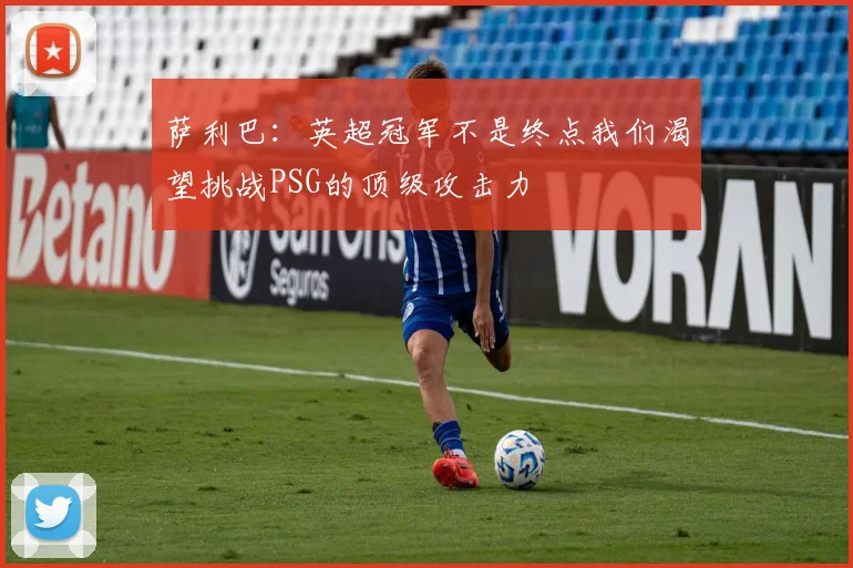 萨利巴：英超冠军不是终点我们渴望挑战PSG的顶级攻击力