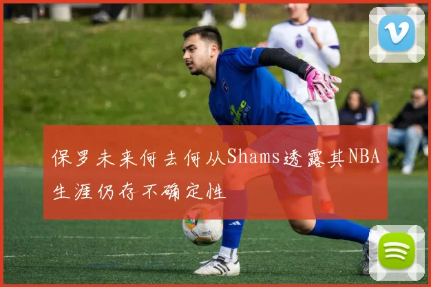 保罗未来何去何从Shams透露其NBA生涯仍存不确定性