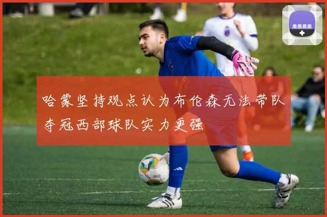 哈蒙坚持观点认为布伦森无法带队夺冠西部球队实力更强