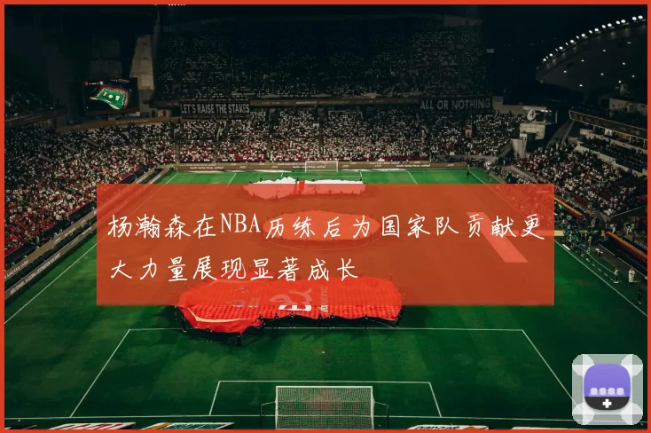 杨瀚森在NBA历练后为国家队贡献更大力量展现显著成长