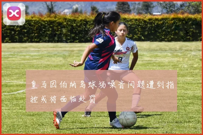 皇马因伯纳乌球场噪音问题遭到指控或将面临处罚