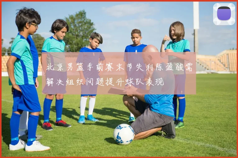 北京男篮季前赛末节失利陈盈骏需解决组织问题提升球队表现