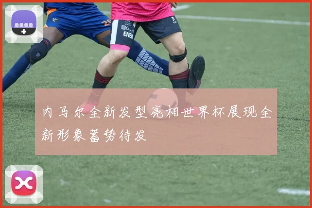 内马尔全新发型亮相世界杯展现全新形象蓄势待发