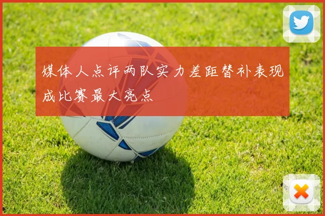 媒体人点评两队实力差距替补表现成比赛最大亮点