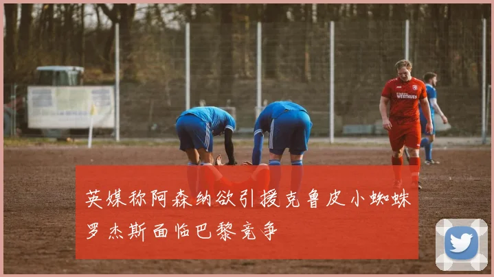 英媒称阿森纳欲引援克鲁皮小蜘蛛罗杰斯面临巴黎竞争