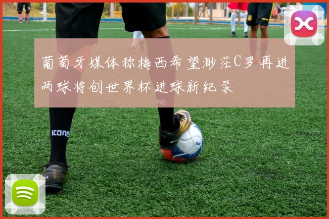 葡萄牙媒体称梅西希望渺茫C罗再进两球将创世界杯进球新纪录