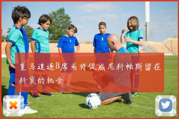 皇马追逐B席或将促成尼科帕斯留在科莫的机会