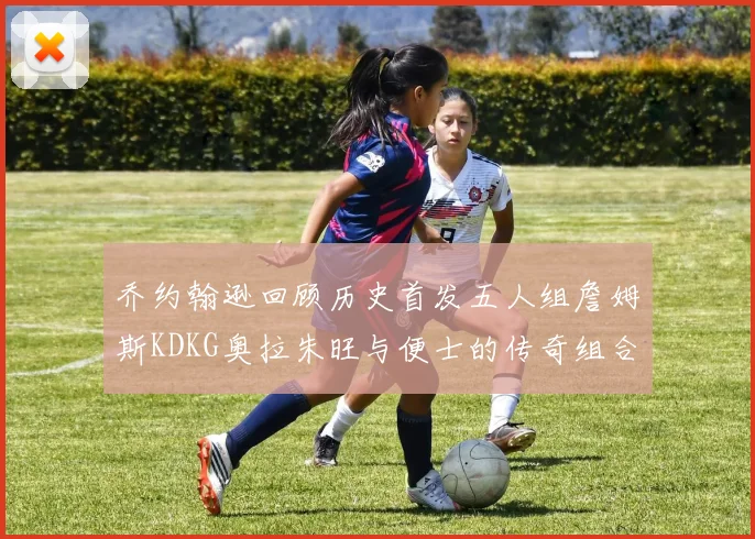 乔约翰逊回顾历史首发五人组詹姆斯KDKG奥拉朱旺与便士的传奇组合