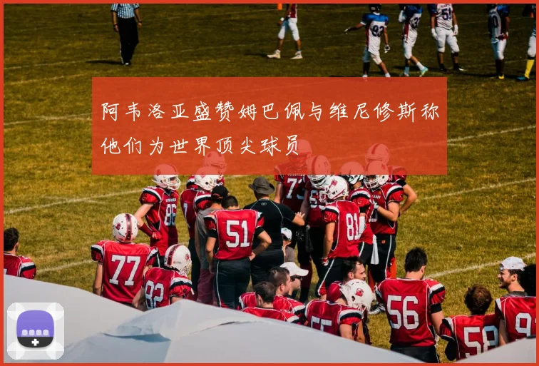 阿韦洛亚盛赞姆巴佩与维尼修斯称他们为世界顶尖球员