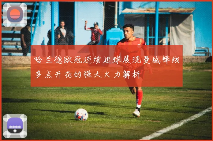 哈兰德欧冠连续进球展现曼城锋线多点开花的强大火力解析