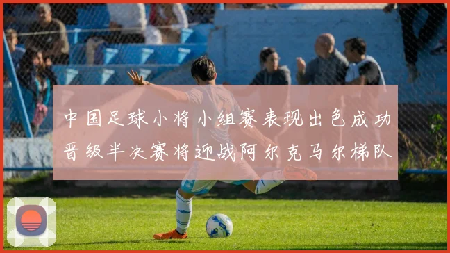 中国足球小将小组赛表现出色成功晋级半决赛将迎战阿尔克马尔梯队