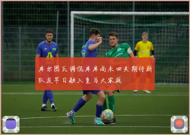 库尔图瓦调侃库库尚未回关期待新队友早日融入皇马大家庭