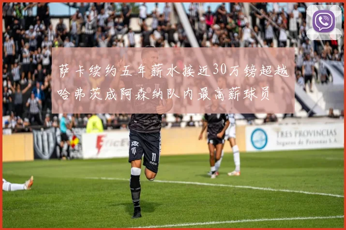 萨卡续约五年薪水接近30万镑超越哈弗茨成阿森纳队内最高薪球员