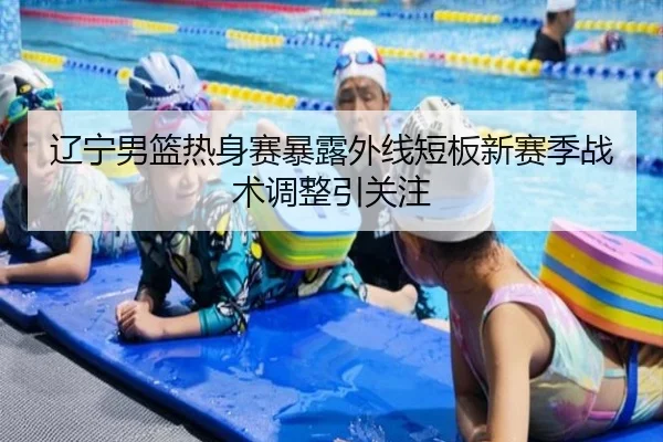 辽宁男篮热身赛暴露外线短板新赛季战术调整引关注 | ayx
